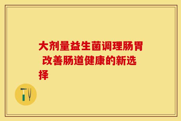大剂量益生菌调理肠胃 改善肠道健康的新选择 大剂量益生菌调理肠胃 改善肠道健康的新选择