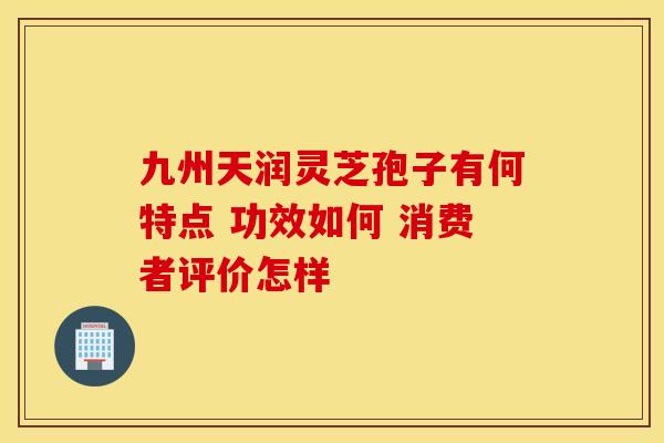 九州天润灵芝孢子有何特点 功效如何 消费者评价怎样