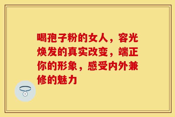 喝孢子粉的女人，容光焕发的真实改变，端正你的形象，感受内外兼修的魅力