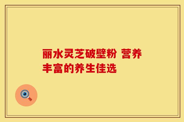 丽水灵芝破壁粉 营养丰富的养生佳选 丽水灵芝破壁粉 营养丰富的养生佳选