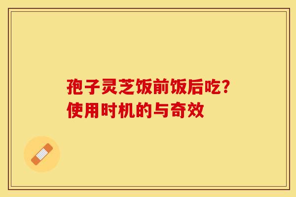 孢子灵芝饭前饭后吃？使用时机的与奇效