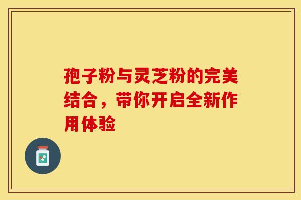 孢子粉与灵芝粉的完美结合，带你开启全新作用体验