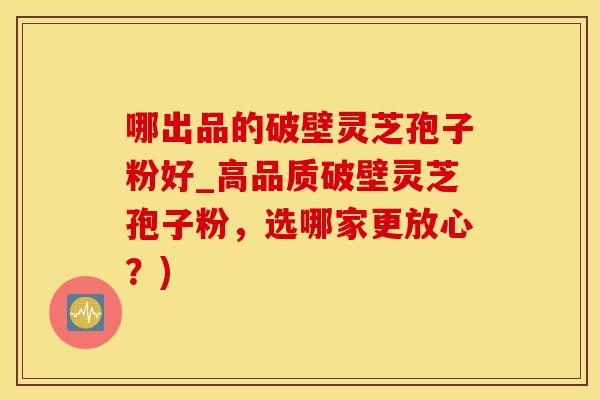 哪出品的破壁灵芝孢子粉好_高品质破壁灵芝孢子粉，选哪家更放心？)
