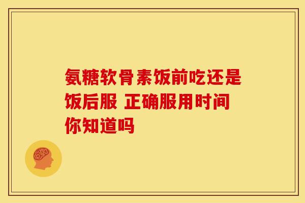 氨糖软骨素饭前吃还是饭后服 正确服用时间你知道吗