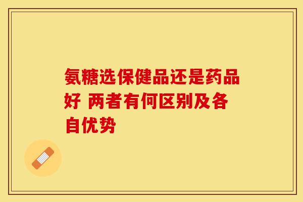 氨糖选保健品还是药品好 两者有何区别及各自优势