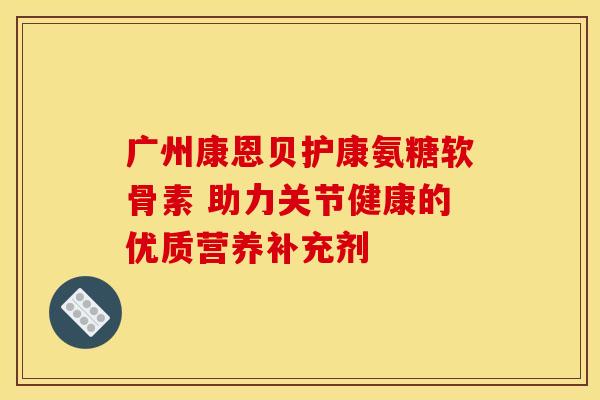 广州康恩贝护康氨糖软骨素 助力关节健康的优质营养补充剂