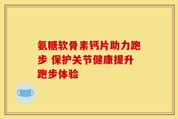 氨糖软骨素钙片助力跑步 保护关节健康提升跑步体验