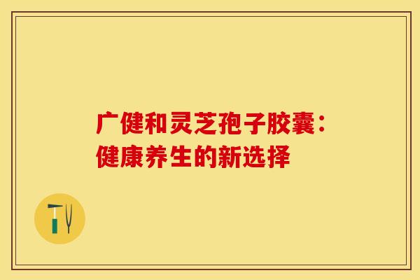 广健和灵芝孢子胶囊：健康养生的新选择
