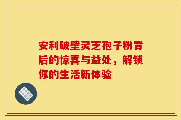安利破壁灵芝孢子粉背后的惊喜与益处，解锁你的生活新体验