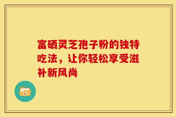 富硒灵芝孢子粉的独特吃法，让你轻松享受滋补新风尚