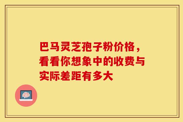 巴马灵芝孢子粉价格，看看你想象中的收费与实际差距有多大