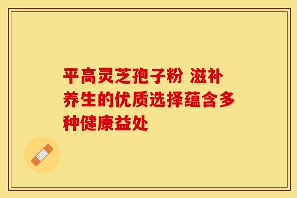 平高灵芝孢子粉 滋补养生的优质选择蕴含多种健康益处