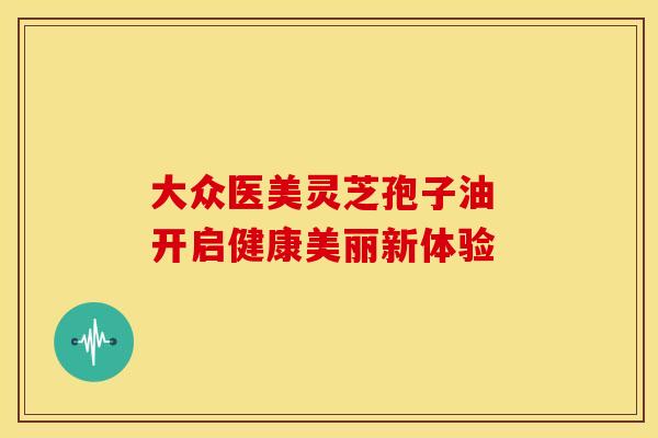 大众医美灵芝孢子油 开启健康美丽新体验