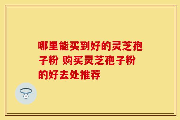 哪里能买到好的灵芝孢子粉 购买灵芝孢子粉的好去处推荐