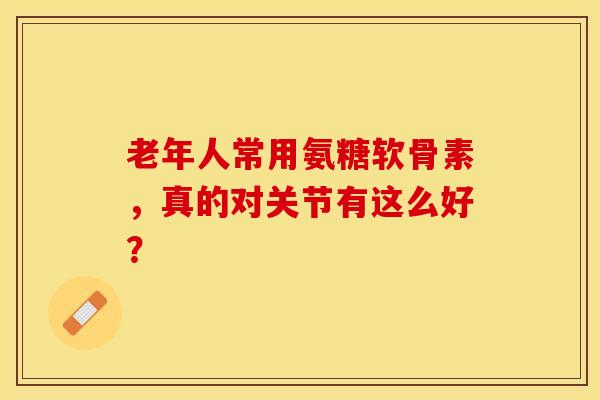 老年人常用氨糖软骨素，真的对关节有这么好？