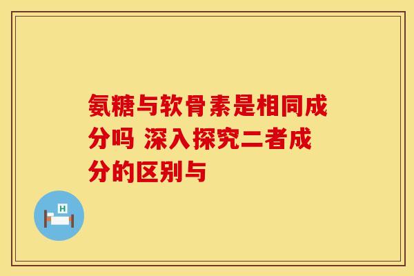 氨糖与软骨素是相同成分吗 深入探究二者成分的区别与