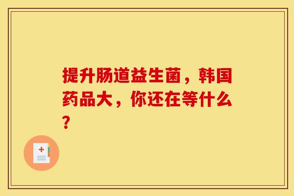 提升肠道益生菌，韩国药品大，你还在等什么？