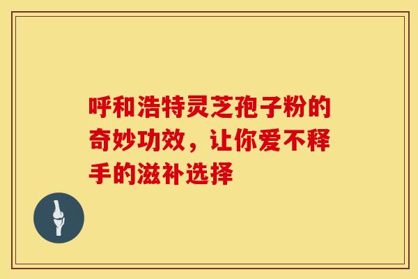 呼和浩特灵芝孢子粉的奇妙功效，让你爱不释手的滋补选择