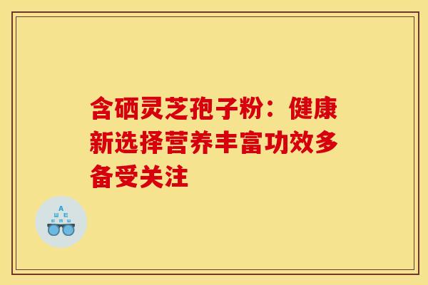 含硒灵芝孢子粉：健康新选择营养丰富功效多备受关注