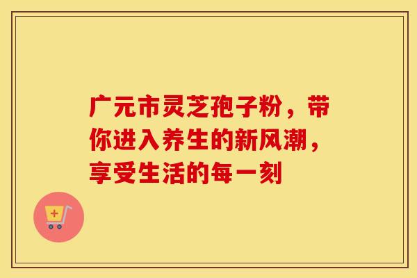 广元市灵芝孢子粉，带你进入养生的新风潮，享受生活的每一刻