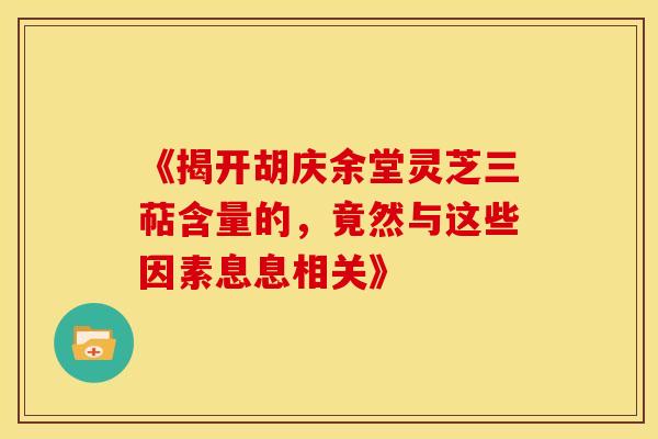 《揭开胡庆余堂灵芝三萜含量的，竟然与这些因素息息相关》