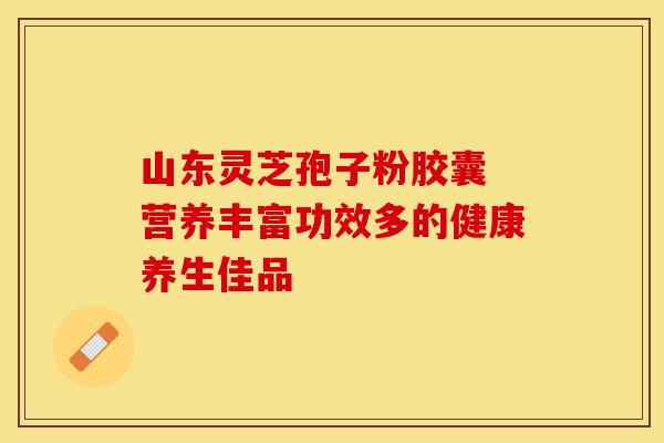 山东灵芝孢子粉胶囊 营养丰富功效多的健康养生佳品