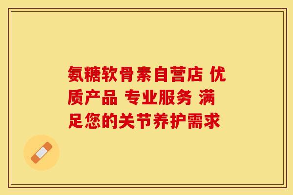 氨糖软骨素自营店 优质产品 专业服务 满足您的关节养护需求