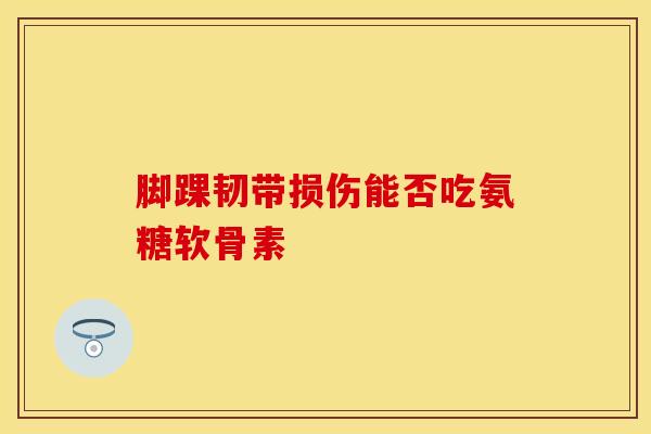 脚踝韧带损伤能否吃氨糖软骨素 脚踝韧带损伤能否吃氨糖软骨素