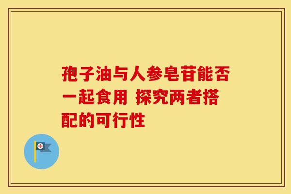 孢子油与人参皂苷能否一起食用 探究两者搭配的可行性