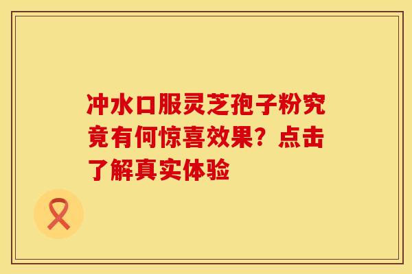 冲水口服灵芝孢子粉究竟有何惊喜效果？点击了解真实体验