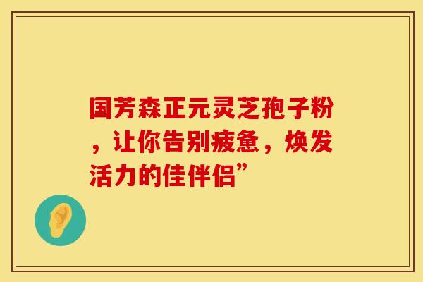 国芳森正元灵芝孢子粉，让你告别疲惫，焕发活力的佳伴侣”