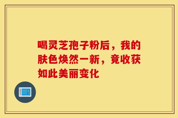 喝灵芝孢子粉后，我的肤色焕然一新，竟收获如此美丽变化
