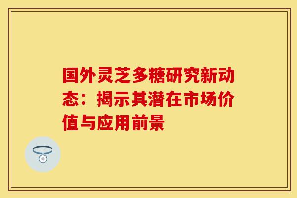 国外灵芝多糖研究新动态：揭示其潜在市场价值与应用前景