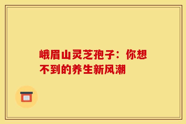 峨眉山灵芝孢子：你想不到的养生新风潮