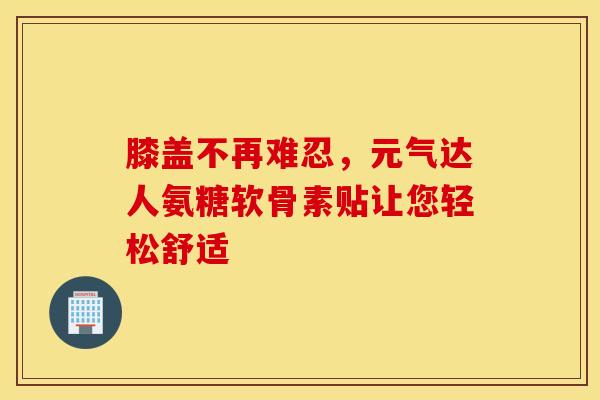 膝盖不再难忍，元气达人氨糖软骨素贴让您轻松舒适