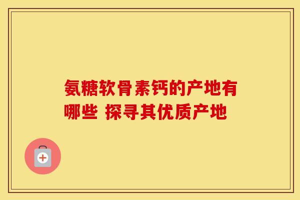 氨糖软骨素钙的产地有哪些 探寻其优质产地