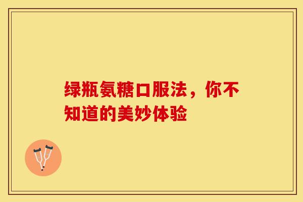 绿瓶氨糖口服法，你不知道的美妙体验