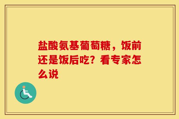 盐酸氨基葡萄糖,饭前还是饭后吃?看专家怎么说 盐酸氨基葡萄糖,饭前还是饭后吃?看专家怎么说