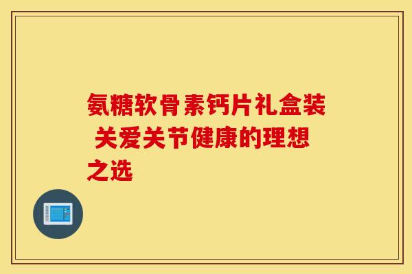 氨糖软骨素钙片礼盒装 关爱关节健康的理想之选