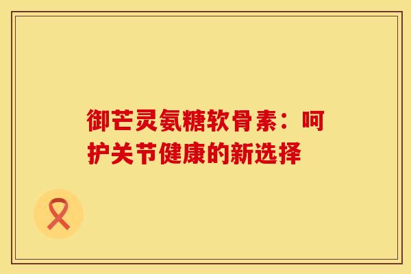 御芒灵氨糖软骨素：呵护关节健康的新选择