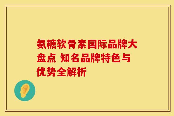 氨糖软骨素国际品牌大盘点 知名品牌特色与优势全解析 氨糖软骨素国际品牌大盘点 知名品牌特色与优势全解析