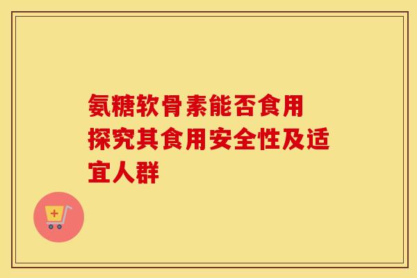 氨糖软骨素能否食用 探究其食用安全性及适宜人群