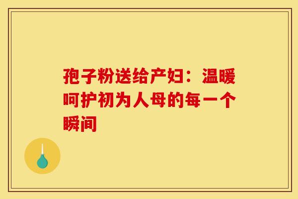 孢子粉送给产妇：温暖呵护初为人母的每一个瞬间