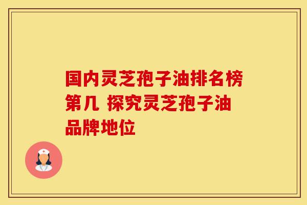 国内灵芝孢子油排名榜第几 探究灵芝孢子油品牌地位