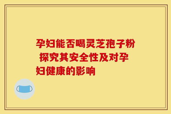 孕妇能否喝灵芝孢子粉 探究其安全性及对孕妇健康的影响