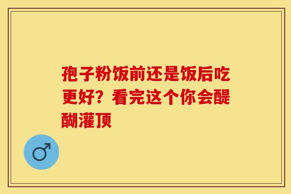 孢子粉饭前还是饭后吃更好？看完这个你会醍醐灌顶
