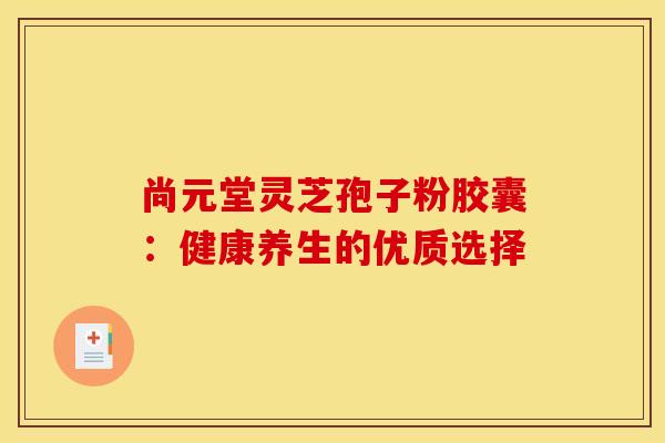 尚元堂灵芝孢子粉胶囊：健康养生的优质选择