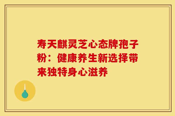 寿天麒灵芝心态牌孢子粉：健康养生新选择带来独特身心滋养