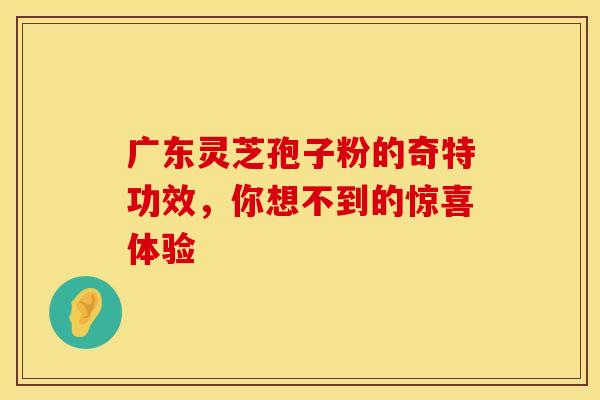 广东灵芝孢子粉的奇特功效，你想不到的惊喜体验