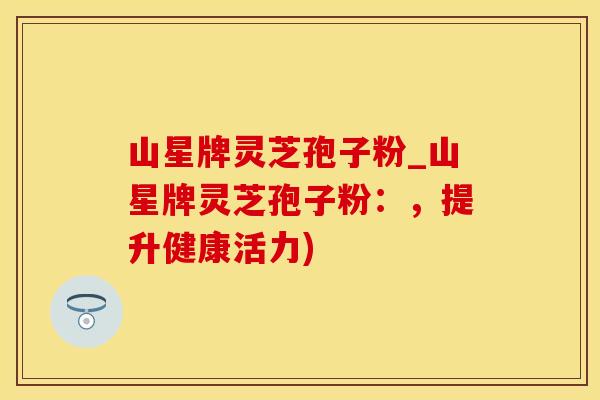 山星牌灵芝孢子粉_山星牌灵芝孢子粉：，提升健康活力)